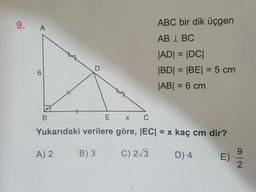 9.
A
ABC bir dik üçgen
AB 1 BC
JADI = |DC|
|BD| = |BE| = 5 cm
|AB| = 6 cm
B
Ех с
Yukarıdaki verilere göre, |EC| = x kaç cm dir?
A) 2 B) 3 C) 2/3 D) 4