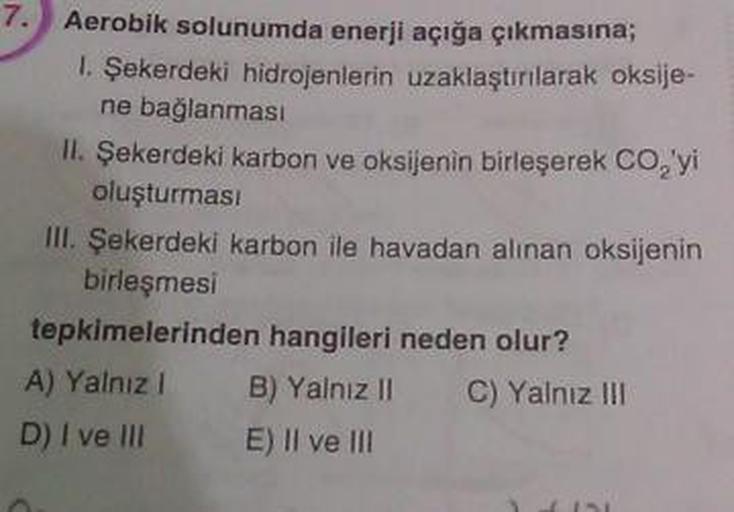 Aerobik solunumda enerji açığa çıkmasına;
1. Şekerdeki hidrojenlerin uzaklaştırılarak oksije-
ne bağlanması
II. Şekerdeki karbon ve oksijenin birleşerek CO'yi
oluşturması
III. Şekerdeki karbon ile havadan alınan oksijenin
birleşmesi
tepkimelerinden hangile