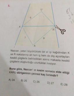 Nazcan, yeteri büyüklükteki bir el işi kağıdından K
ve R noktalarına ait hem iç hem de dış açıortayları
kesikli çizgilerle belirledikten sonra makasla kesikli
çizgilerin oluşturduğu uzunlukları kesiyor.
Buna göre, Nazcan'in kesim sonucu elde ettiği
KARU dörtgeninin çevresi kaç birimdir?
A) 24
B) 25
C) 26
D) 27
E) 28
