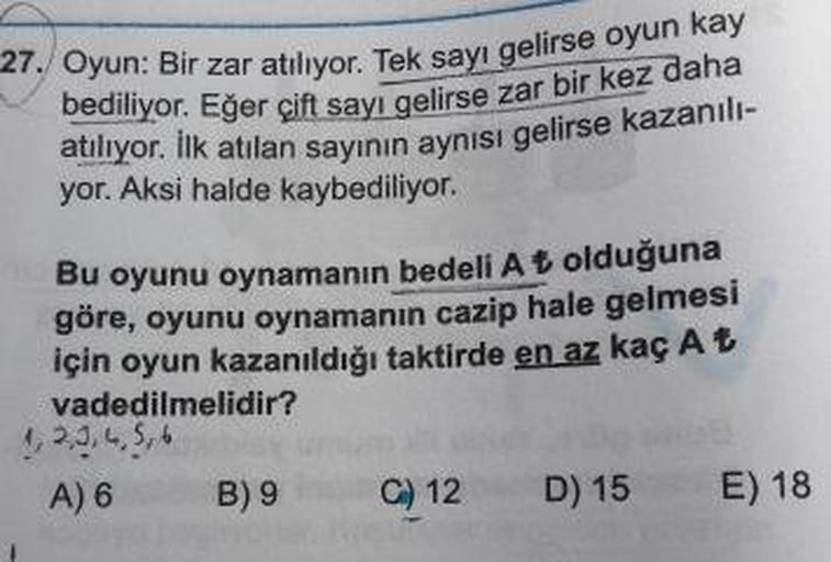 27. Oyun: Bir zar atılıyor. Tek sayı gelir
bediliyor. Eğer çift sayı gelirse zar
atılıyor. İlk atılan sayının aynısı gelis
yor. Aksi halde kaybediliyor.
Zar atılıyor. Tek sayı gelirse oyun kay
cift sayı gelirse zar bir kez daha
sayının aynısı gelirse kazan