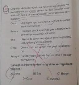 Cografya dersinde öğretmen "Ülkemizdeki jeolojik ve
jeomorfolojik süreçlerin etkileri ile ilgili örnekler verir
misiniz?" demiş ve bazı öğrenciler de şu yanıtlan-ver-
mişlerdir:
Deniz: Ülkemizde aynı anda farkli mevsim koşulları
yaşanabilmektedir.
Erdem: Ülkemizin büyük kısmında yıkıcı depremlerin
gerçekleşme olasılığı yüksektir.
Sila: Ülkemizde savan ve yağmur ormanı gibi bitki
topluluklar görülmemektedir.
Ozce: Ülkemizdeki en yaygın yer sekli sıradağlar-
dir
Ayşegül: Karstik yüzey sekilleri Bati ve Orta Toroslar-
da yaygindir.
Buna göre, öğrencilerden hangisinin verdiği örnek
yanlıştır?
A) Deniz B) Sila
C) Erdem
D) Özce E) Ayşegül