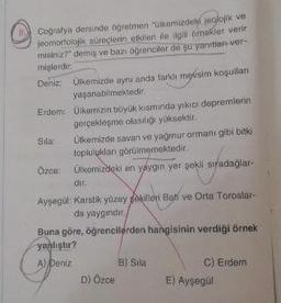 Cografya dersinde öğretmen "Ülkemizdeki jeolojik ve
jeomorfolojik süreçlerin etkileri ile ilgili örnekler verir
misiniz?" demiş ve bazı öğrenciler de şu yanıtlan-ver-
mişlerdir:
Deniz: Ülkemizde aynı anda farkli mevsim koşulları
yaşanabilmektedir.
Erdem: Ülkemizin büyük kısmında yıkıcı depremlerin
gerçekleşme olasılığı yüksektir.
Sila: Ülkemizde savan ve yağmur ormanı gibi bitki
topluluklar görülmemektedir.
Ozce: Ülkemizdeki en yaygın yer sekli sıradağlar-
dir
Ayşegül: Karstik yüzey sekilleri Bati ve Orta Toroslar-
da yaygindir.
Buna göre, öğrencilerden hangisinin verdiği örnek
yanlıştır?
A) Deniz B) Sila
C) Erdem
D) Özce E) Ayşegül
