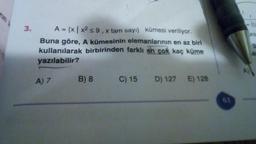 3.
A = {x | x2 5 9 , x tam sayi) kümesi veriliyor.
Buna göre, A kümesinin elemanlarının en az biri
kullanılarak birbirinden farklı en çok kaç küme
yazılabilir?
A) 7
B) 8
C) 15
D) 127
E) 128