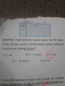 piston K
L
M
Şekildeki eşit bölmeli kapalı kabın her iki tara-
fında da gaz vardır. Sürtünmesiz piston serbest
bırakılırsa nerede durur?
A) K de B) K - L arası C) L de
D) L - M arası E) M de
Yere dik konulan suyla dolu kapalı bir bardak
Ay'a götürülür ve dik konulursa, aşağıdakt yar-