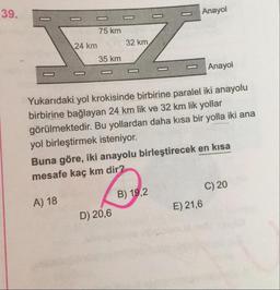 39.
-
-
-
-
-
-
-
Anayol
75 km
32 km
24 km
35 km
Anayol
Yukarıdaki yol krokisinde birbirine paralel iki anayolu
birbirine bağlayan 24 km lik ve 32 km lik yollar
görülmektedir. Bu yollardan daha kısa bir yolla iki ana
yol birleştirmek isteniyor.
Buna göre, iki anayolu birleştirecek en kısa
mesafe kaç km dir?
C) 20
B) 19,2
A) 18
E) 21,6
D) 20,6