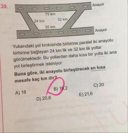 39.
-
-
-
-
-
-
-
Anayol
75 km
32 km
24 km
35 km
Anayol
Yukarıdaki yol krokisinde birbirine paralel iki anayolu
birbirine bağlayan 24 km lik ve 32 km lik yollar
görülmektedir. Bu yollardan daha kısa bir yolla iki ana
yol birleştirmek isteniyor.
Buna göre, iki anayolu birleştirecek en kısa
mesafe kaç km dir?
C) 20
B) 19,2
A) 18
E) 21,6
D) 20,6
