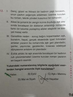 12. 1. Genç, güzel ve ihtiraslı bir kadının yaşlı kocasını,
onun çapkın yeğeniyle aldatması üzerine kurulan
bu roman, teknik yönden kusursuz bir romandır.
II. Ailesi ile şımarık bir zengin kızına duyduğu aşk ara-
sında bocalayan bir doktorun anlatıldığı romanda
farklı bir tutumla yozlaşmış aileler eleştirilir ve sos-
yal mesaj verilir.
II. Genellikle neden - sonuç bağını koparmadan aşk,
bunalım, hayal, gerçek ekseninde içsel fırtınaları
anlatan yazarın bu romanında aşk geri plandadır;
şairler, yayıncılar, gazeteciler, kısacası edebiyat
dünyasının anlatımı ön plandadır.
B.
IV. Evlilik ahlakı ile aşk arasında bocalayan bir kadının
ruh çözümlemeleri üzerine kurulan roman yazarın
en başarılı eseridir.
Yukarıdaki numaralanmış bilgilerle aşağıdaki eser-
lerden hangisi arasında ilişki kurulamaz?
A Halas
B) Eylül
C) Aşk-ı Memnu
D) Mai ve Siyah
Eirık Hayatlar
94
SARMAL
