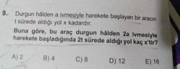 9.
Durgun hâlden a ivmesiyle harekete başlayan bir aracın
t sürede aldığı yol x kadardır.
Buna göre, bu araç durgun hâlden 2a ivmesiyle
harekete başladığında 2t sürede aldığı yol kaç x'tir?
A2
B)4
C8
D
) 12
E) 16