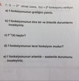 .
:R Rolmak üzere, f(x) = 2X fonksiyonu veriliyor.
a) f fonksiyonunun grafiğini çiziniz.
b) ffonksiyonunun bire bir ve örtenlik durumlarını
inceleyiniz.
c) f'(4) kaçtır?
d) f fonksiyonunun tersi fonksiyon mudur?
e) f fonksiyonunun artanlık - azalanlık durumunu
inceleyiniz.
