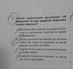 8! Günlük yaşantımızda gerçekleşen hâl
değişimleri ile ilgili aşağıdaki bilgilerden
hangisi doğrudur?
A) Buzdolabından çıkarılan su şişesinin etra-
fında su damlacıkları oluşmasının sebebi
buharlaşmadır.
8) Toprak zeminlerin serinlemesi için zeminler
islatılır. Bu sırada sivi dışarıdan isi alarak
yoğuşur ve ortamı serinletir.
Yağmur ve kar oluşumu sırasında havadaki
su buharı donar
D/Külahtaki dondurma dışarıdan isi alarak
erir ve sivi hâle geçer.