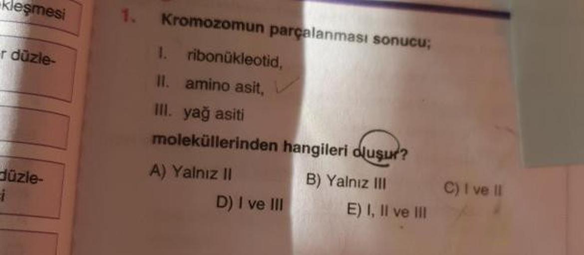 kleşmesi
Kromozomun parçalanması sonucu;
r düzle-
1. ribonukleotid,
II. amino asit,
III. yağ asiti
moleküllerinden hangileri oluşur?
A) Yalnız II
B) Yalnız III
D) I ve III E) I, II ve III
üzle-
C) I ve il
