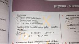 iliniyor ve
Micak
FOTOSENTEZ - KEMOSEN
9
mineral
1. Enzimler,
1. təkrar tekrar kullanılması,
TL protein yapılı olması,
III. C, H, O ve N bulundurması
özelliklerinin hangilerinden dolayı klorofile
benzer?
A) Yalnız! B) Yalnız II C) Yalnız III
D) I ve III E) I, II ve III
5. Bakterilerde fot
zun yapısına ka
1. H,
maddelerinde
A) Yalnız!
D) IV
i mad-
2. Fotosentez hızını etkileyen kalıtsal faktörler-
tubunda apa-
16. Fotosentez