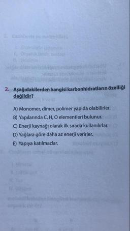 9X briste
2. Aşağıdakilerden hangisi karbonhidratların özelligi
değildir?
A) Monomer, dimer, polimer yapıda olabilirler.
B) Yapılarında C, H, O elementleri bulunur.
C) Enerji kaynağı olarak ilk sırada kullanılırlar.
D) Yağlara göre daha az enerji verirler.
E) Yapıya katılmazlar. obimo