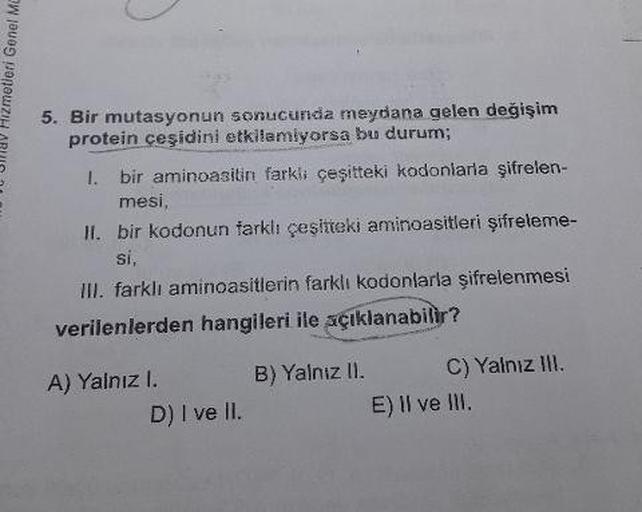 Jav Hizmetleri Genel Mo
5. Bir mutasyonun sonucunda meydana gelen değişim
protein ceşidini etkilemiyorsa bu durum;
1. bir aminoasitin farkli çeşitteki kodonlarla şifrelen-
mesi
II. bir kodonun farklı çeşitteki aminoasitleri şifreleme-
III. farklı aminoasit