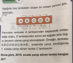 URINEN
or reklam panosu gös-
Aşağıda beş lambadan oluşan bir reklam par
terilmiştir.
A B C D E
Panodaki lambalar A lambasından başlayarak soldan
sağa doğru, E lambasından sonra ise sağdan sola dog-
ru devamlı olarak yanıp sönmektedir. Örneğin, lambalar
A-B-C-D-E-D-C-B-A-B... sırasında yanıp söndüğünde
7. sırada yanıp sönen lamba C lambasıdır.
Buna göre, 2019. sırada yanıp sönen lamba hangisi-
dir?
