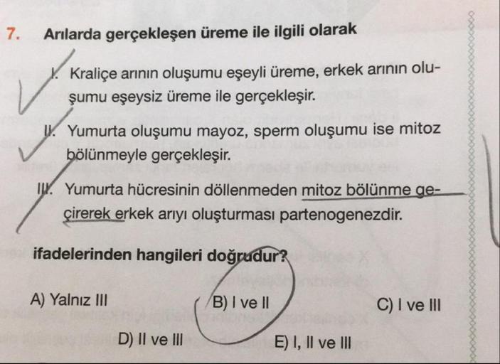7.
Arılarda gerçekleşen üreme ile ilgili olarak
1. Kraliçe arının oluşumu eşeyli üreme, erkek arının olu-
şumu eşeysiz üreme ile gerçekleşir.
Yumurta oluşumu mayoz, sperm oluşumu ise mitoz
bölünmeyle gerçekleşir.
W. Yumurta hücresinin döllenmeden mitoz böl
