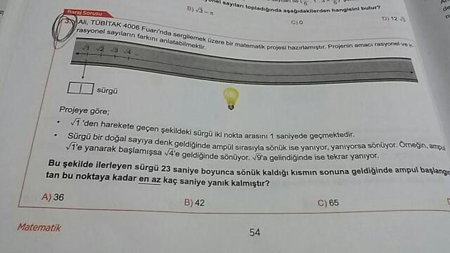 aylları topladında
1
bidawwerden hang
Real Sorusu
winda asagidakilerden hangisini bulur?
D) 12
AN TOBITAK 4006 Fuarı'nda sergilemek gereble matematik projes
rasyonel sayıların farkını anlatabilmektir
C) 0
atik projesi hazırlamistir. Projenin amaca rasyonel