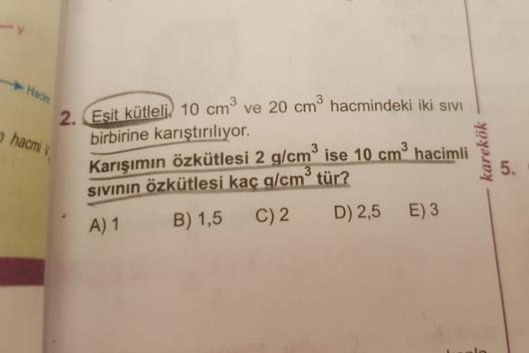 Hacim
2
hacmi
Esit kütleli) 10 cm ve 20 cm hacmindeki iki SIVI
birbirine karıştırılıyor.
Karısımın özkütlesi 2 g/cm ise 10 cm hacimli
sivinin özkütlesi kaç g/cm tür?
A) 1 B) 1,5 C)2 D) 2,5 E) 3
karekök
