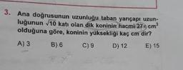 3. Ana doğrusunun uzunluğu taban yarıçapı uzun-
luğunun 10 katı olan dik koninin hacmi 270 cm
olduğuna göre, koninin yüksekliği kaç cm dir?
A)3 B) 6 C)9 D) 12 E) 15
