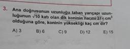 3. Ana doğrusunun uzunluğu taban yarıçapı uzun-
luğunun 10 katı olan dik koninin hacmi 270 cm
olduğuna göre, koninin yüksekliği kaç cm dir?
A)3 B) 6 C)9 D) 12 E) 15
