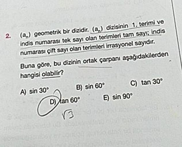 2.
(a) geometrik bir dizidir. (a) dizisinin 1. terimi ve
indis numarası tek sayı olan terimleri tam sayı; indis
numarası çift sayı olan terimleri irrasyonel sayıdır.
Buna göre, bu dizinin ortak çarpanı aşağıdakilerden
hangisi olabilir?
A) sin 30° B) sin 60