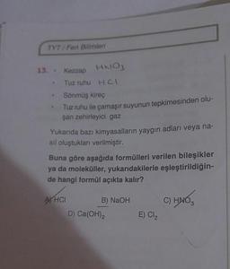 TYT/Fen Bilimleri
13. Kezzap HNO3
Tuz ruhu HCI
Sönmüş kireç
Tuz ruhu ile çamaşır suyunun tepkimesinden olu-
şan zehirleyici gaz
Yukarıda bazı kimyasalların yaygın adları veya na-
sil oluştukları verilmiştir.
Buna göre aşağıda formülleri verilen bileşikler
ya da moleküller, yukarıdakilerle eşleştirildiğin-
de hangi formül açıkta kalır?
XHCI B) NaOH
D) Ca(OH)2
C) HNO,
E) CI