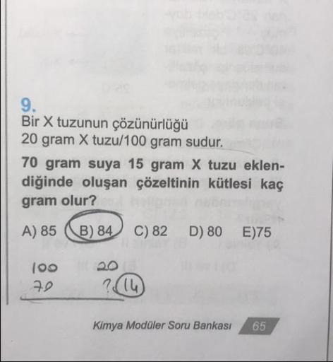 Bir X tuzunun çözünürlüğü
20 gram X tuzu/100 gram sudur.
70 gram suya 15 gram X tuzu eklen-
diğinde oluşan çözeltinin kütlesi kaç
gram olur?
A) 85 ) 84 C) 82 D) 80 E)75
10o
22
Kimya Modüler Soru Bankası
65
