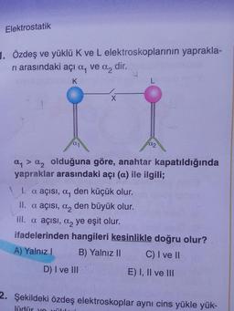 Elektrostatik
1. Özdeş ve yüklü K ve L elektroskoplarının yaprakla-
ri arasındaki açı a, ve a, dir.
DALA
ay > a, olduğuna göre, anahtar kapatıldığında
yapraklar arasındaki açı (a) ile ilgili;
1. a açısı, a, den küçük olur.
II. a açısı, a, den büyük olur.
III. a açısı, a, ye eşit olur.
ifadelerinden hangileri kesinlikle doğru olur?
A) Yalnız ! B) Yalnız II C) I ve II
D) I ve III E ) I, II ve III
2. Şekildeki özdeş elektroskoplar aynı cins yükle yük-
lüdür you