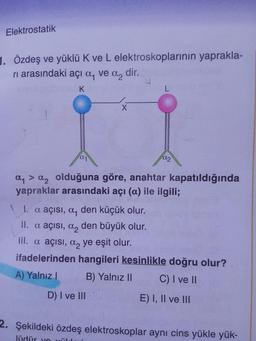 Elektrostatik
1. Özdeş ve yüklü K ve L elektroskoplarının yaprakla-
ri arasındaki açı a, ve a, dir.
DALA
ay > a, olduğuna göre, anahtar kapatıldığında
yapraklar arasındaki açı (a) ile ilgili;
1. a açısı, a, den küçük olur.
II. a açısı, a, den büyük olur.
III. a açısı, a, ye eşit olur.
ifadelerinden hangileri kesinlikle doğru olur?
A) Yalnız ! B) Yalnız II C) I ve II
D) I ve III E ) I, II ve III
2. Şekildeki özdeş elektroskoplar aynı cins yükle yük-
lüdür you
