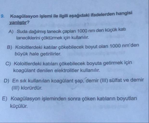 9. Koagülasyon işlemi ile ilgili aşağıdaki ifadelerden hangisi
yanlıştır?
A) Suda dağılmış tanecik çapları 1000 nm den küçük kati
taneciklerini çöktürmek için kullanılır.
B) Koloitlerdeki katılar çökebilecek boyut olan 1000 nm'den
büyük hale getirilirler.