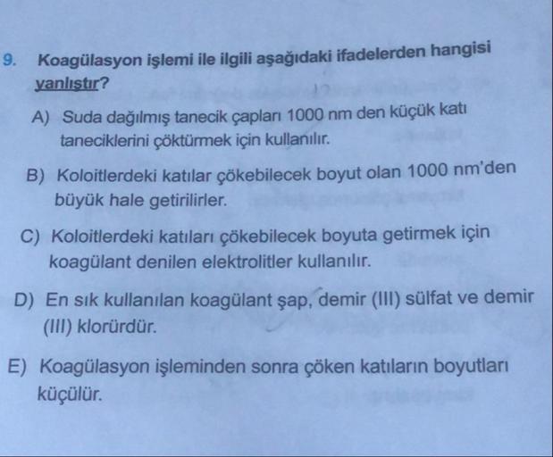 9. Koagülasyon işlemi ile ilgili aşağıdaki ifadelerden hangisi
yanlıştır?
A) Suda dağılmış tanecik çapları 1000 nm den küçük kati
taneciklerini çöktürmek için kullanılır.
B) Koloitlerdeki katılar çökebilecek boyut olan 1000 nm'den
büyük hale getirilirler.
