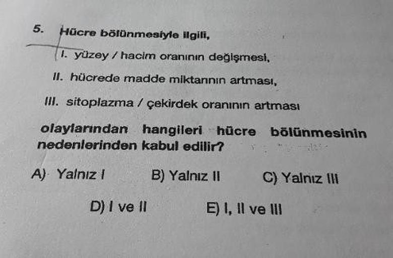 Hücre bölünmesiyle ilgili,
11. yüzey / hacim oranının değişmesi,
II. hücrede madde miktannin artmasi,
III. sitoplazma / çekirdek oranının artması
olaylarından hangileri hücre bölünmesinin
nedenlerinden kabul edilir?
A) Yalnız! B) Yalnız II C) Yalnız ili
D)