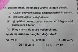 12. Bakterilerdeki bölünerek üreme ile ilgili olarak,
1. Oluşan bireylerin kalıtsal õzellikleri blrbirinin aynıdır.
II. Çekirdek eşlenmesi görülmez.
II. lğ iplikleri kromozomun sentromer bölgesindeki
kinetekora tutunur.
IV. Birey sayısında artışa neden olmaz.
açıklamalarından hangileri doğrudur?
A) I ve II
B) Il ve lIl
C) III ve IV
D) I, II ve II
E) II, III ve IV