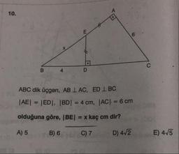 10.
ABC dik üçgen, AB 1 AC, ED 1 BC
|AE| = |ED|, |BD| = 4 cm, |AC| = 6 cm
olduğuna göre, (BE) = x kaç cm dir?
A) 5
B) 6
C7
D) 4/2
E) 4/5