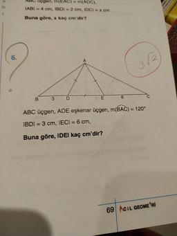 Abc Uçgen, m(EAC) = m(ADC).
IABI=4 cm, IBDI-2 cm, IDCI cm
Buna göre, x kaç em'dir?
B 3D
VE
6
ABC üçgen, ADE eşkenar üçgen, m(BAC) = 120°
IBDI = 3 cm, IECI = 6 cm,
Buna göre, IDEI kaç cm'dir?
69 ACIL GEOMETRI
