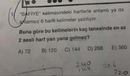 "SAFİYE" kelimesindeki harflerle anlamlı ya da
anlamsız 6 harfli kelimeler yazılıyor.
Buna göre bu kelimelerin kaç tanesinde en az
2 sesli harf yan yana gelmez?
A) 72 B) 120 C) 144 D) 288 E) 360
2uo
luu
120.1