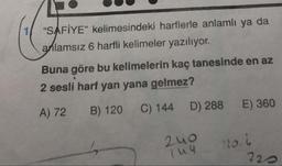 "SAFİYE" kelimesindeki harflerle anlamlı ya da
anlamsız 6 harfli kelimeler yazılıyor.
Buna göre bu kelimelerin kaç tanesinde en az
2 sesli harf yan yana gelmez?
A) 72 B) 120 C) 144 D) 288 E) 360
2uo
luu
120.1
