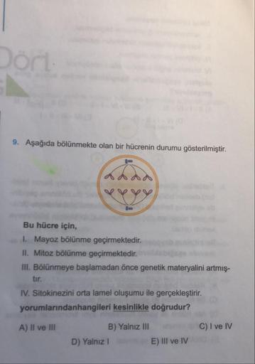 9. Aşağıda bölünmekte olan bir hücrenin durumu gösterilmiştir.
Bu hücre için,
1. Mayoz bölünme geçirmektedir.
II. Mitoz bölünme geçirmektedir.
III. Bölünmeye başlamadan önce genetik materyalini artmış-
tir.
IV. Sitokinezini orta lamel oluşumu ile gerçekleş