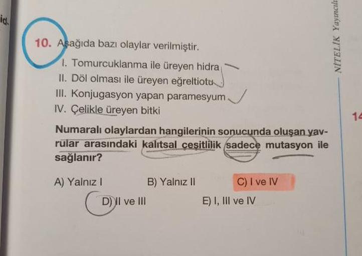 NİTELİK Yayıncılı
10. Aşağıda bazı olaylar verilmiştir.
1. Tomurcuklanma ile üreyen hidra
II. Döl olması ile üreyen eğreltiotu
III. Konjugasyon yapan paramesyum
IV. Çelikle üreyen bitki
Numaralı olaylardan hangilerinin sonucunda oluşan yav-
rular arasındak