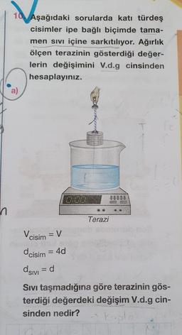 10 Aşağıdaki sorularda katı türdeş
cisimler ipe bağlı biçimde tama-
men sivi içine sarkıtılıyor. Ağırlık
ölçen terazinin gösterdiği değer-
lerin değişimini V.d.g cinsinden
hesaplayınız.
.
Terazi
Vcisim = V
dcisim = 4d
asivi =d
Sivi taşmadığına göre terazinin gös-
terdiği değerdeki değişim V.d.g cin-
sinden nedir?