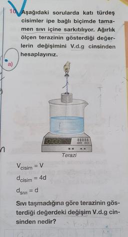 10 Aşağıdaki sorularda katı türdeş
cisimler ipe bağlı biçimde tama-
men sivi içine sarkıtılıyor. Ağırlık
ölçen terazinin gösterdiği değer-
lerin değişimini V.d.g cinsinden
hesaplayınız.
.
Terazi
Vcisim = V
dcisim = 4d
asivi =d
Sivi taşmadığına göre terazinin gös-
terdiği değerdeki değişim V.d.g cin-
sinden nedir?
