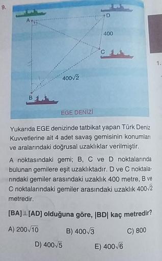 A
400
400_2
BL
EGE DENİZ
Yukarıda EGE denizinde tatbikat yapan Türk Deniz
Kuvvetlerine ait 4 adet savaş gemisinin konumları
ve aralarındaki doğrusal uzaklıklar verilmiştir.
A noktasındaki gemi; B, C ve D noktalarında
bulunan gemilere eşit uzaklıktadır. D v