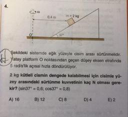 co
0,4 m
m = 2 kg
37
Şekildeki sistemde eğik yüzeyle cisim arası sürtünmelidir.
Yatay platform O noktasından geçen düşey eksen etrafında
5 rad/s'lik açısal hızla döndürülüyor.
2 kg kütleli cismin dengede kalabilmesi için cisimle yü-
zey arasındaki sürtünme kuvvetinin kaç N olması gere-
kir? (sin37° = 0,6; cos37° = 0,8)
A) 16
B) 12
C) 8
D) 4
E) 2
