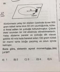 Tahta
mermi
Sürtünmesiz yatay bir düzlem üzerinde duran 900
gram kütleli tahta blok 50 cm uzunluğunda, kütle-
si ihmal edilen bir çubuğa tutturulmuştur. Çubuk
öteki ucundan bir mil etrafında dönebllmektedir.
Yatay düzleme paralel ve çubuğa dik olacak
şekilde 40 m/s hızla hareket eden 100 gram kütleli
bir mermi tahta bloğa çarpmış ve onun içinde
kalmıştır.
Buna göre, sistemin açısal momentumu kaç
j.s'dir?
A) 1
B) 2
C)3
D) 4
E) 5