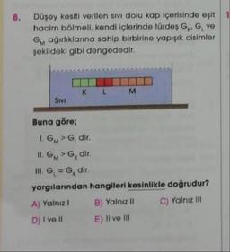 8.
Düşey kesiti verilen sivi dolu kap içerisinde eşit
hacim bölmeli, kendi içlerinde türdes GKG ve
Gm ağırlıklarına sahip birbirine yapışık cisimler
şekildeki gibi dengededir.
K
L
M
Sivi
Buna göre;
IGMG dir
II. GMG dir.
III. G = G, dir.
yargılanından hangileri kesinlikle doğrudur?
A) Yalnız! B) Yalnız II C) Yalnız III
D) I ve II E) II ve III