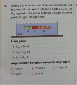 8.
Düşey kesiti verilen sivi dolu kap içerisinde eşit
hacim bölmeli, kendi içlerinde türdes GKG ve
Gm ağırlıklarına sahip birbirine yapışık cisimler
şekildeki gibi dengededir.
K
L
M
Sivi
Buna göre;
IGMG dir
II. GMG dir.
III. G = G, dir.
yargılanından hangileri kesinlikle doğrudur?
A) Yalnız! B) Yalnız II C) Yalnız III
D) I ve II E) II ve III
