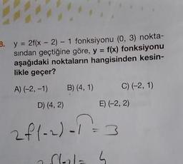 B. y = 2f(x - 2) - 1 fonksiyonu (0, 3) nokta-
sindan geçtiğine göre, y = f(x) fonksiyonu
aşağıdaki noktaların hangisinden kesin-
likle geçer?
A) (-2, -1) B) (4,1) 0) (-2, 1)
D) (4,2) E) (-2, 2)
zfl-2)-1 =3
dalah