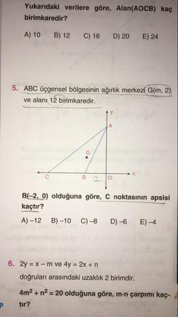 Yukarıdaki verilere göre, Alan(AOCB) kaç
birimkaredir?
A) 10
B) 12
C) 16
D) 20
E) 24
5. ABC üçgensel bölgesinin ağırlık merkezi G(m, 2)
ve alanı 12 birimkaredir.
B 29
B(-2, 0) olduğuna göre, C noktasının apsisi
kaçtır?
A) –12
B) –10
C)–8
D) –6
E-4
6. 2y = X - m ve 4y = 2x +n
doğruları arasındaki uzaklık 2 birimdir.
4m2 + n2 = 20 olduğuna göre, m.n çarpımı kaç-
tır?