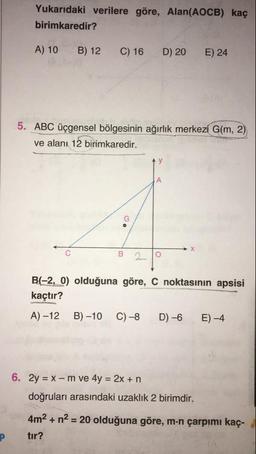 Yukarıdaki verilere göre, Alan(AOCB) kaç
birimkaredir?
A) 10
B) 12
C) 16
D) 20
E) 24
5. ABC üçgensel bölgesinin ağırlık merkezi G(m, 2)
ve alanı 12 birimkaredir.
B 29
B(-2, 0) olduğuna göre, C noktasının apsisi
kaçtır?
A) –12
B) –10
C)–8
D) –6
E-4
6. 2y = X - m ve 4y = 2x +n
doğruları arasındaki uzaklık 2 birimdir.
4m2 + n2 = 20 olduğuna göre, m.n çarpımı kaç-
tır?
