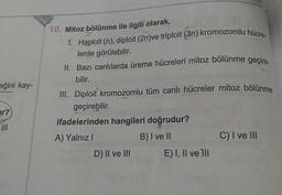 eğini kay-
10. Mitoz bölünme ile ilgili olarak,
1. Haploit (n), diploit (2n)ve triploit (3n) kromozomlu hücre
lerde görülebilir.
II. Bazı canlılarda üreme hücreleri mitoz bölünme geçire.
bilir.
III. Diploit kromozomlu tüm canlı hücreler mitoz bölünme
geçirebilir.
ifadelerinden hangileri doğrudur?
A) Yalnız! B) I ve II
C) I ve III
e III E) I, II ve III
ir?